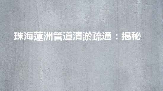 珠海蓮洲管道清淤疏通：揭秘城市下的黑科技！